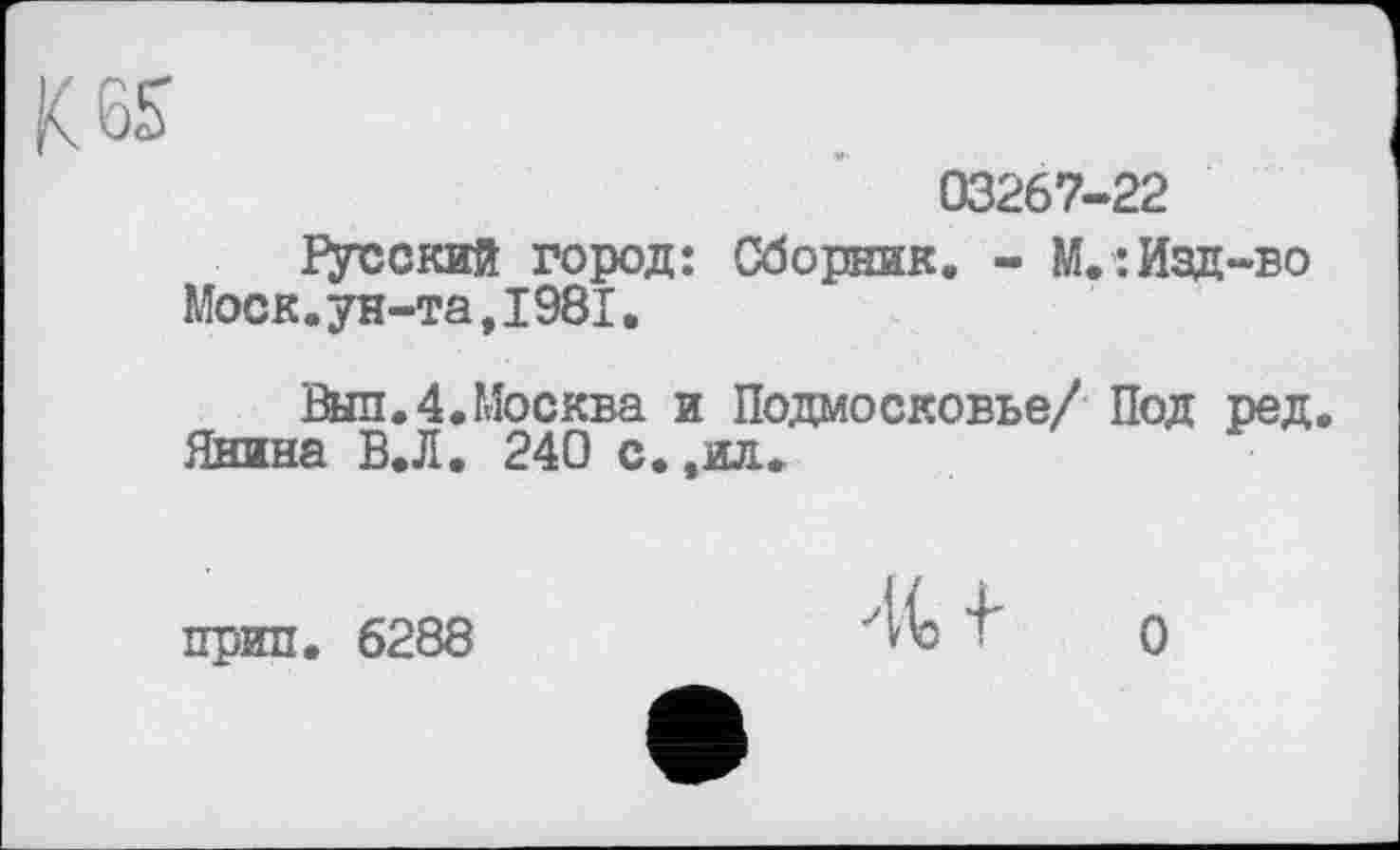 ﻿K es
03267-22
Русский город: Сборник. - М.:Изд-во Моск.ун-та,1981.
Выл.4.Москва и Подмосковье/ Под ред.
Янина В.Л. 240 с.,ил.
прип. 6288
О